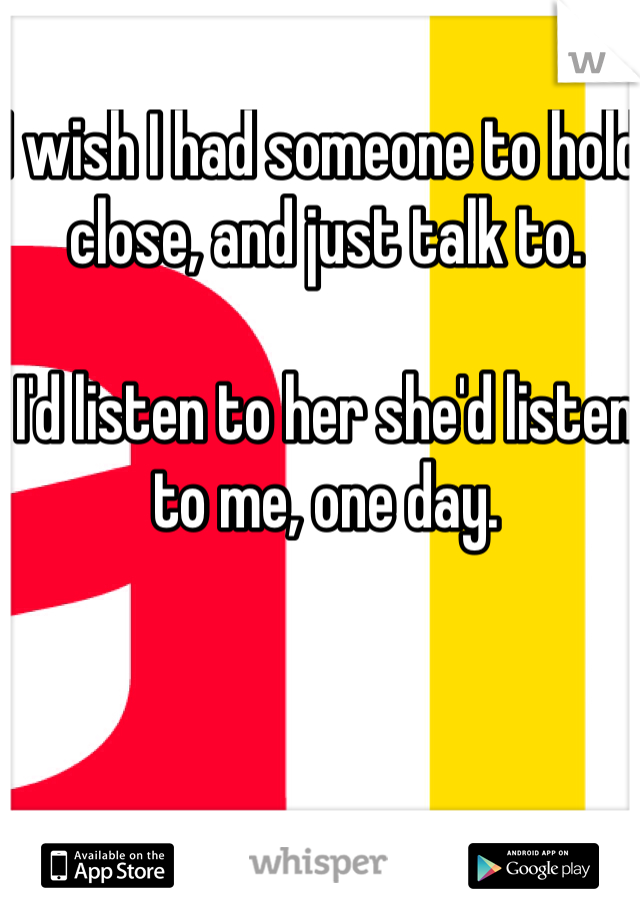 I wish I had someone to hold close, and just talk to. 

I'd listen to her she'd listen to me, one day.