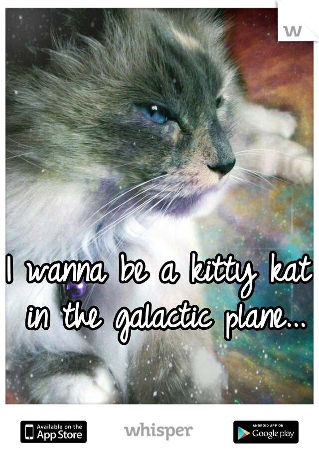 I wanna be a kitty kat in the galactic plane...