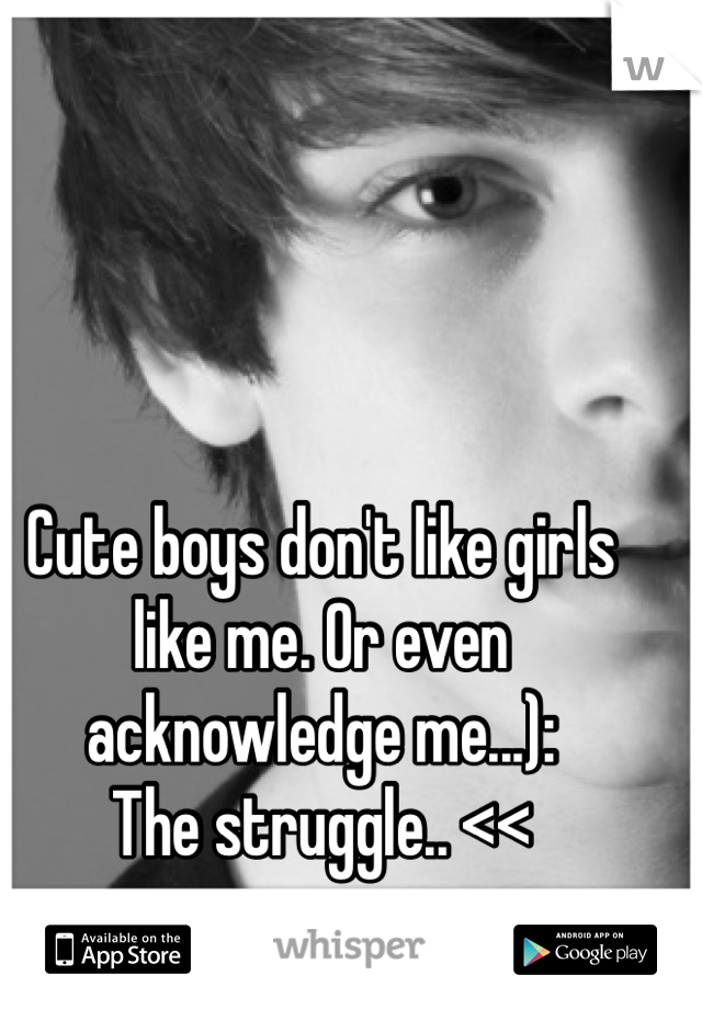 Cute boys don't like girls like me. Or even acknowledge me...): 
The struggle.. <<