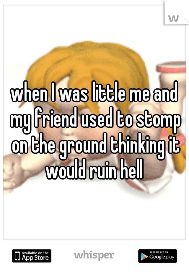 when I was little me and my friend used to stomp on the ground thinking it would ruin hell 