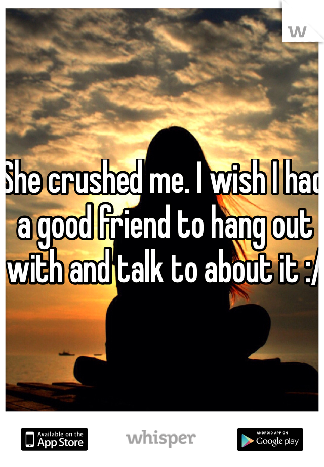 She crushed me. I wish I had a good friend to hang out with and talk to about it :/