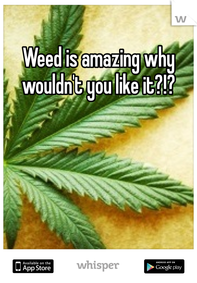 Weed is amazing why wouldn't you like it?!?