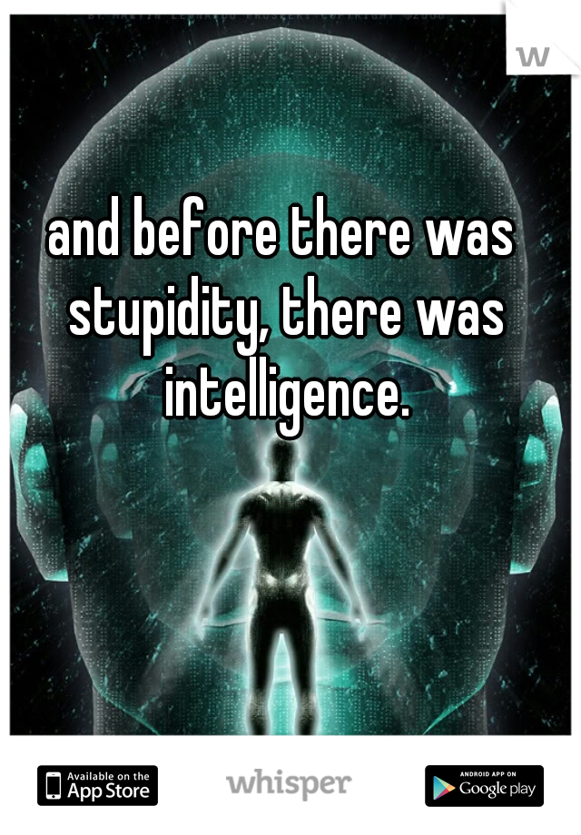 and before there was stupidity, there was intelligence.