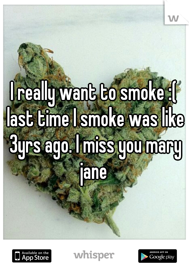 I really want to smoke :( last time I smoke was like 3yrs ago. I miss you mary jane 