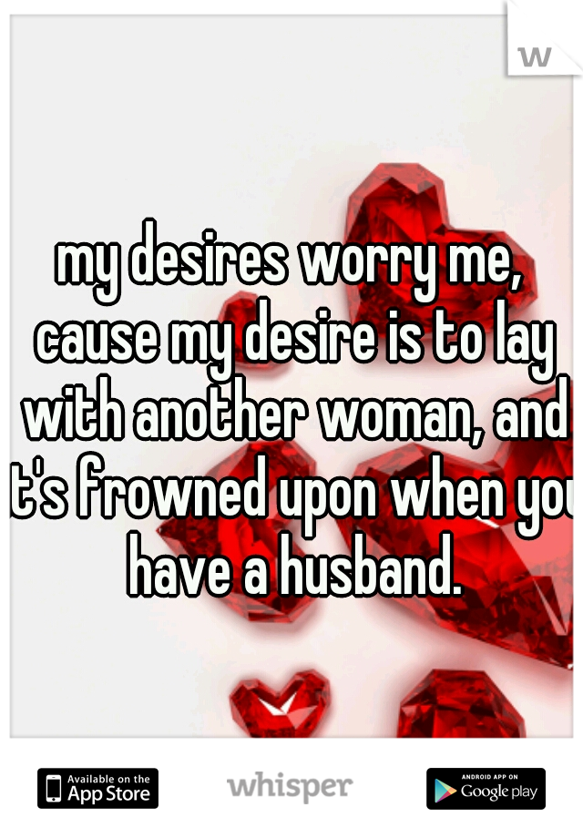 my desires worry me, cause my desire is to lay with another woman, and it's frowned upon when you have a husband.