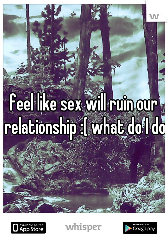 feel like sex will ruin our relationship :( what do I do