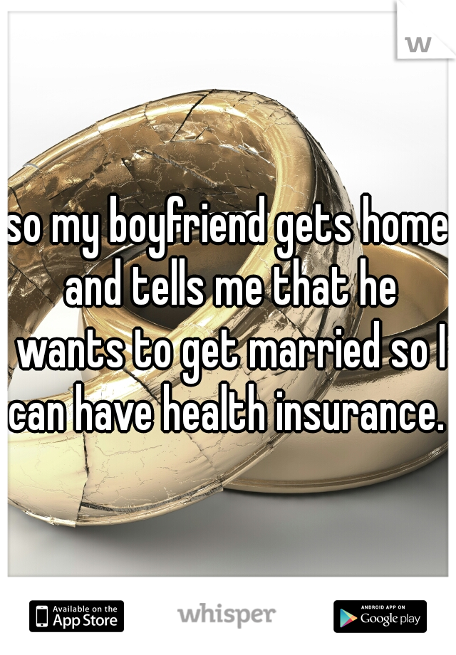 so my boyfriend gets home and tells me that he wants to get married so I can have health insurance. 