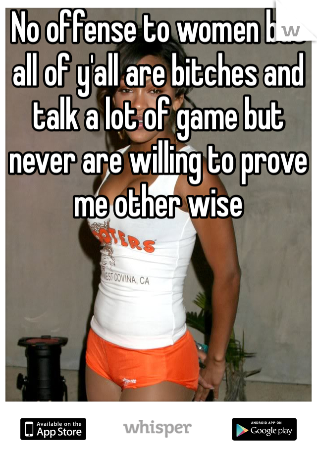 No offense to women but all of y'all are bitches and talk a lot of game but never are willing to prove me other wise