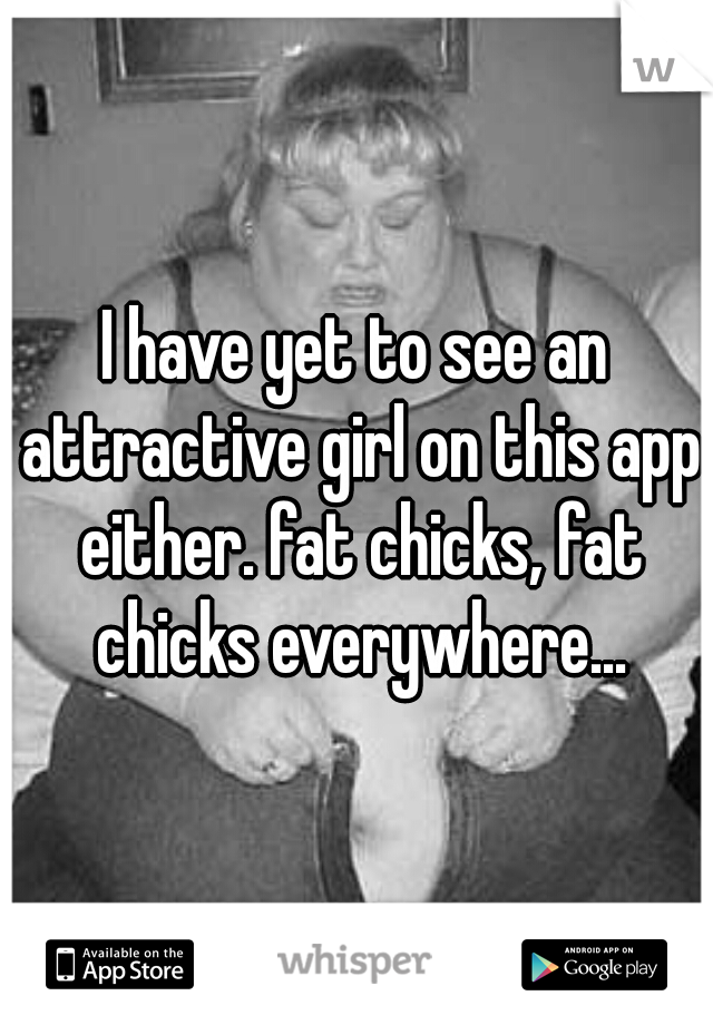 I have yet to see an attractive girl on this app either. fat chicks, fat chicks everywhere...