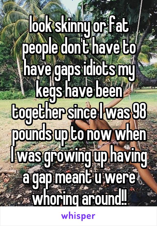 look skinny or fat people don't have to have gaps idiots my kegs have been together since I was 98 pounds up to now when I was growing up having a gap meant u were whoring around!!