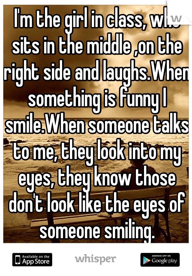 I'm the girl in class, who sits in the middle ,on the right side and laughs.When something is funny I smile.When someone talks to me, they look into my eyes, they know those don't look like the eyes of someone smiling.