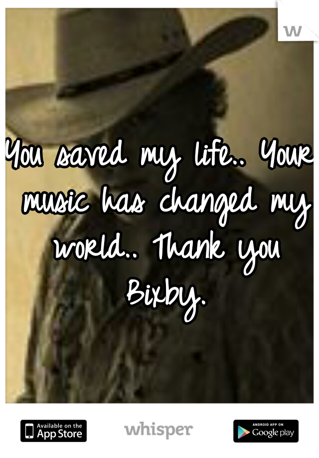 You saved my life.. Your music has changed my world.. Thank you Bixby.