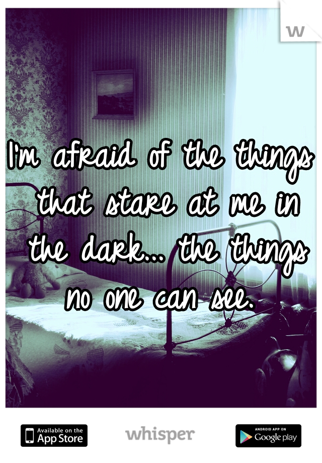 I'm afraid of the things that stare at me in the dark... the things no one can see. 