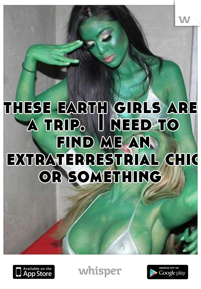 these earth girls are a trip.  I need to find me an extraterrestrial chic or something 