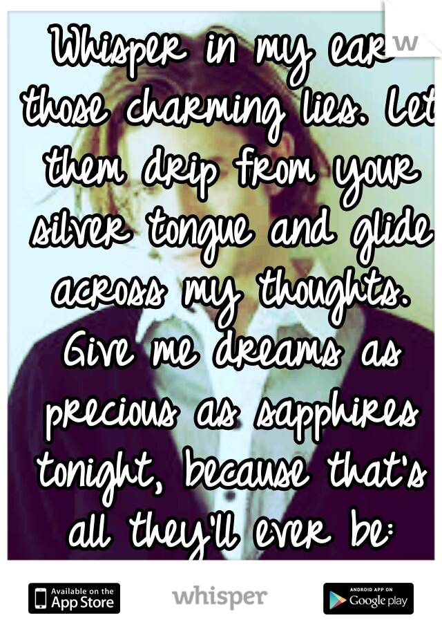 Whisper in my ear those charming lies. Let them drip from your silver tongue and glide across my thoughts. Give me dreams as precious as sapphires tonight, because that's all they'll ever be: dreams.