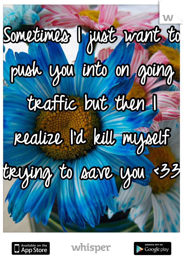 Sometimes I just want to push you into on going traffic but then I realize I'd kill myself trying to save you <33