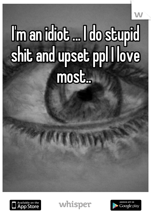 I'm an idiot ... I do stupid shit and upset ppl I love most.. 