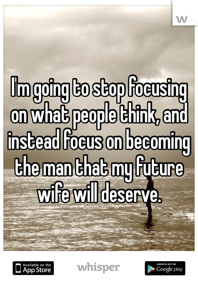 I'm going to stop focusing on what people think, and instead focus on becoming the man that my future wife will deserve.