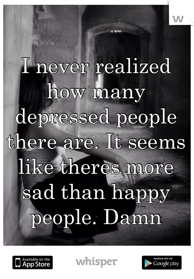 I never realized how many depressed people there are. It seems like theres more sad than happy people. Damn