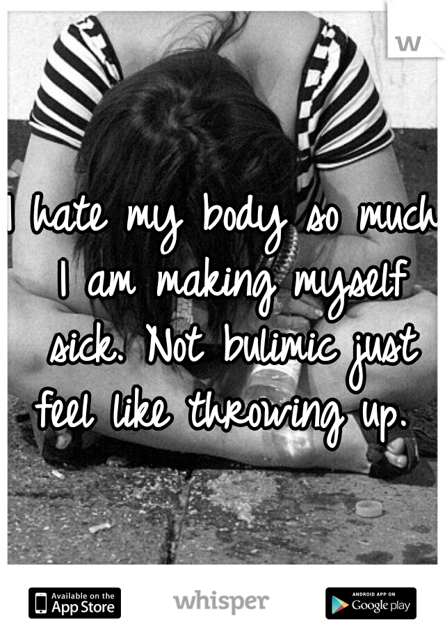 I hate my body so much I am making myself sick. Not bulimic just feel like throwing up. 