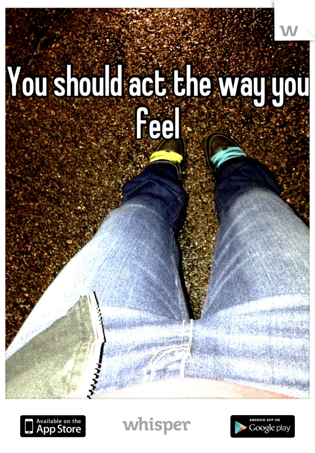 You should act the way you feel