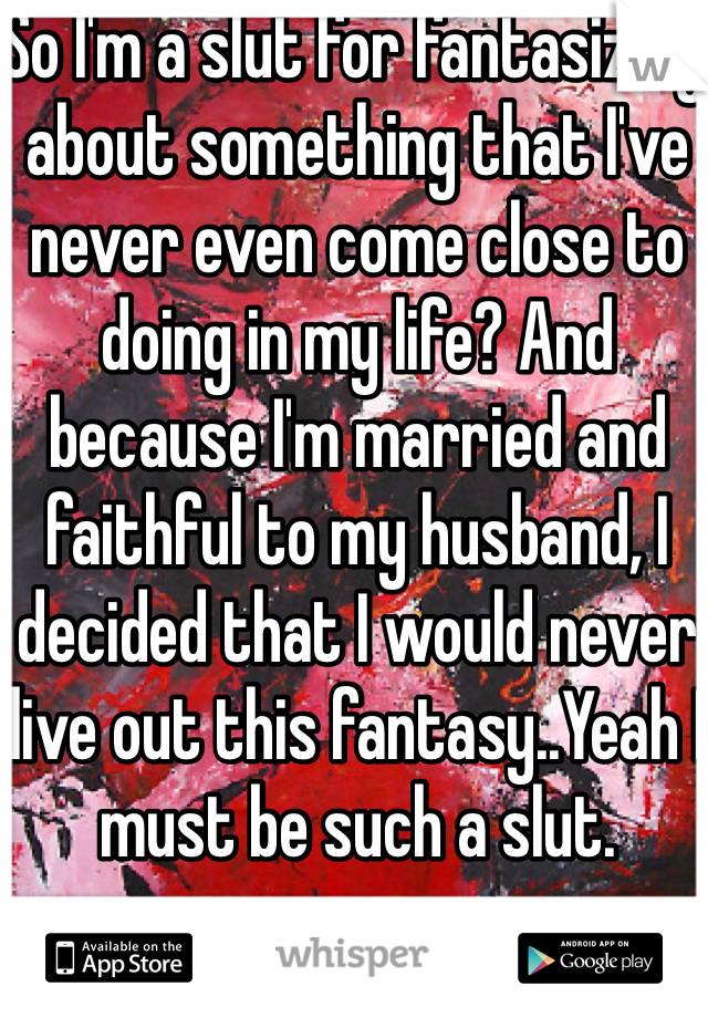 So I'm a slut for fantasizing about something that I've never even come close to doing in my life? And because I'm married and faithful to my husband, I decided that I would never live out this fantasy..Yeah I must be such a slut.