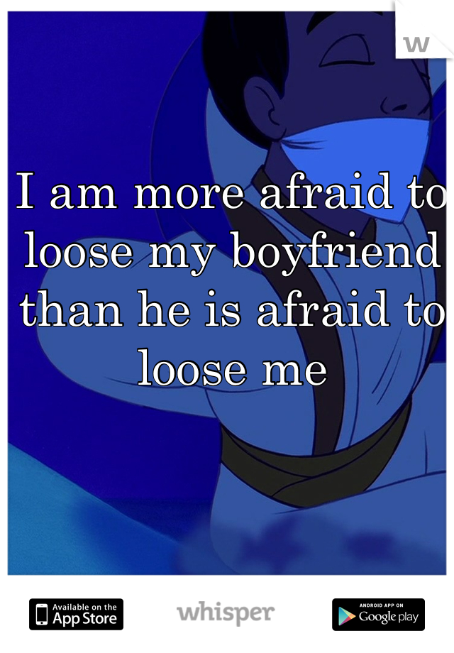 I am more afraid to loose my boyfriend than he is afraid to loose me