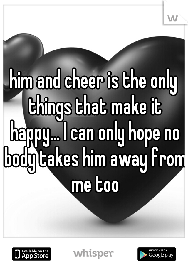 him and cheer is the only things that make it happy... I can only hope no body takes him away from me too