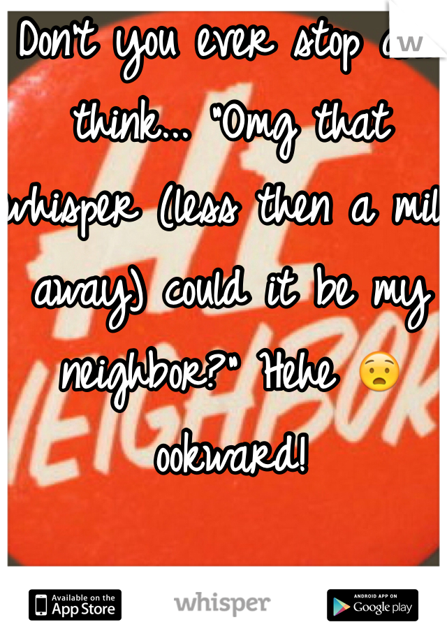 Don't you ever stop and think... "Omg that whisper (less then a mile  away) could it be my neighbor?" Hehe 😧 ookward! 