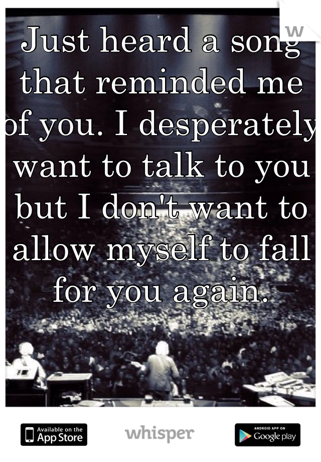 Just heard a song that reminded me of you. I desperately want to talk to you but I don't want to allow myself to fall for you again.