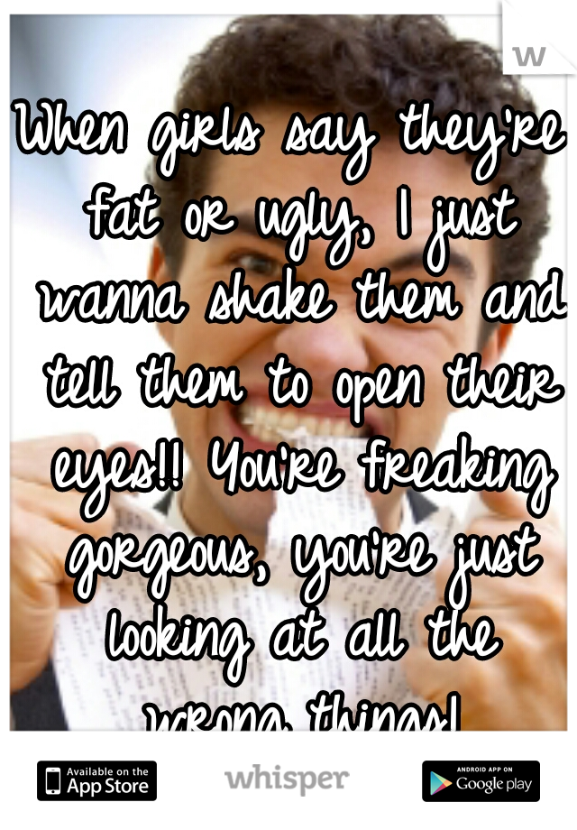 When girls say they're fat or ugly, I just wanna shake them and tell them to open their eyes!! You're freaking gorgeous, you're just looking at all the wrong things!