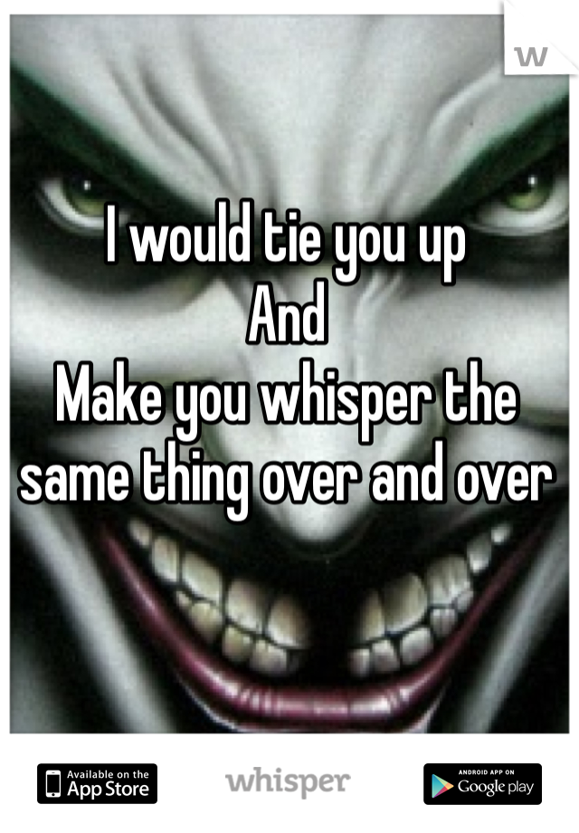 I would tie you up
And
Make you whisper the same thing over and over