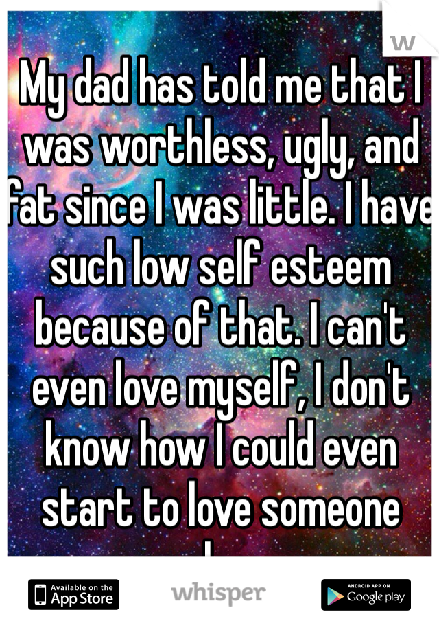 My dad has told me that I was worthless, ugly, and fat since I was little. I have such low self esteem because of that. I can't even love myself, I don't know how I could even start to love someone else. 