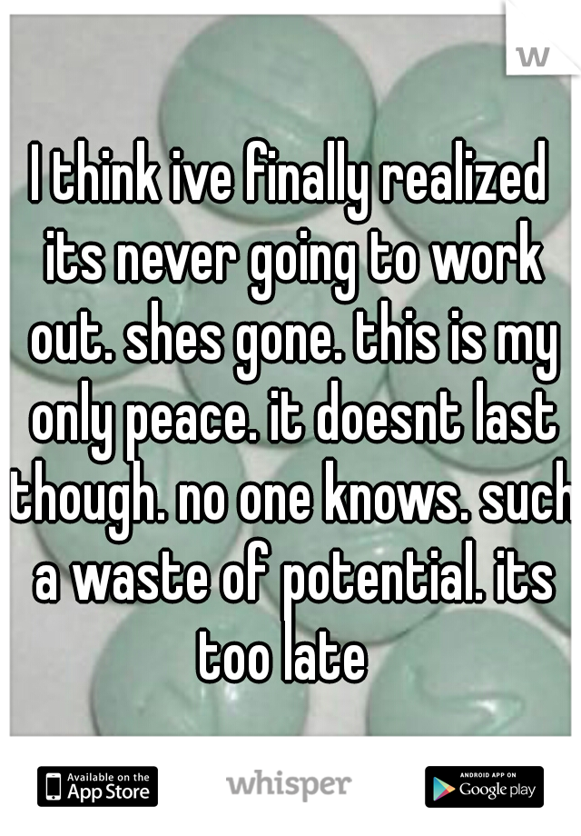 I think ive finally realized its never going to work out. shes gone. this is my only peace. it doesnt last though. no one knows. such a waste of potential. its too late  