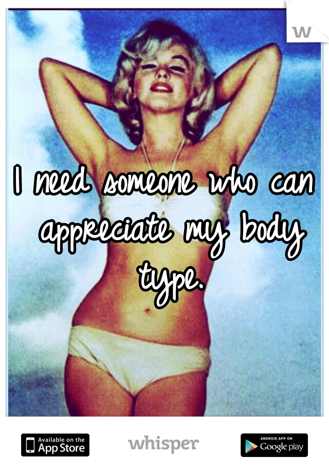 I need someone who can appreciate my body type.