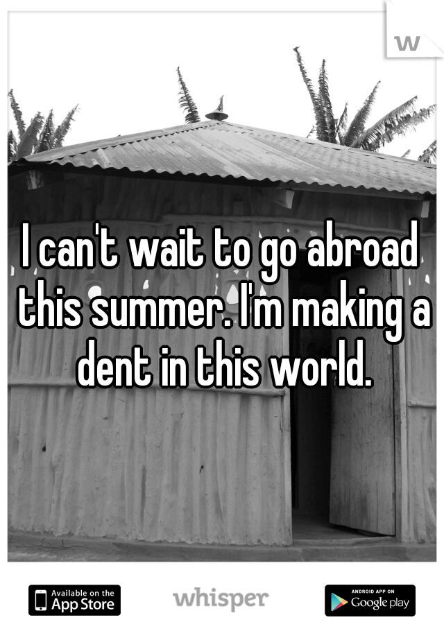 I can't wait to go abroad this summer. I'm making a dent in this world.