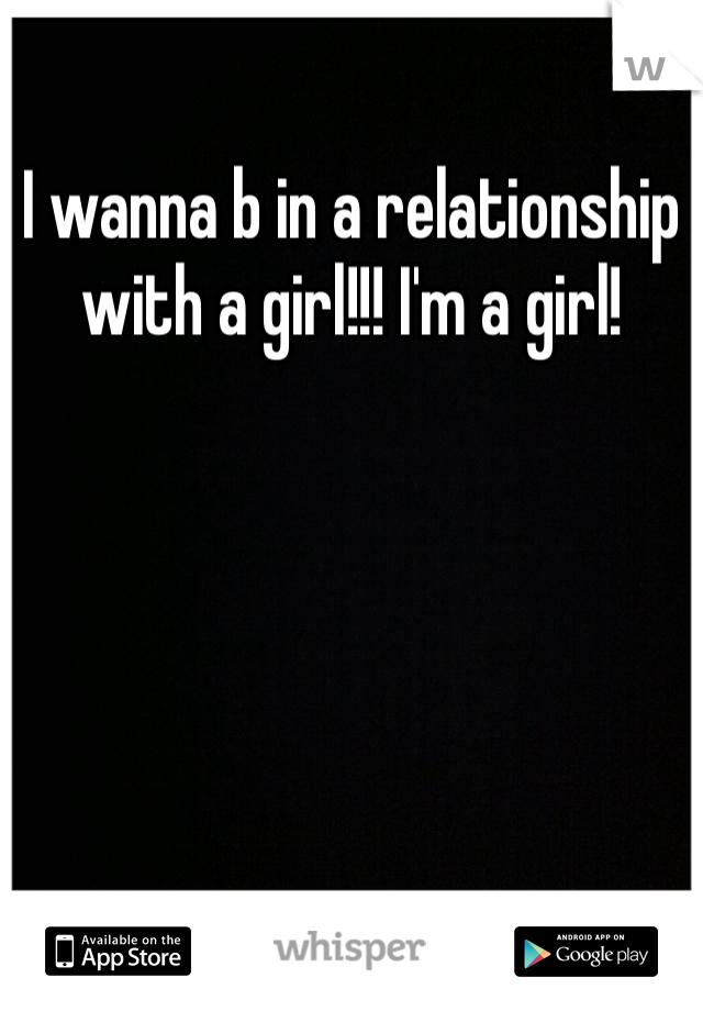 I wanna b in a relationship with a girl!!! I'm a girl!