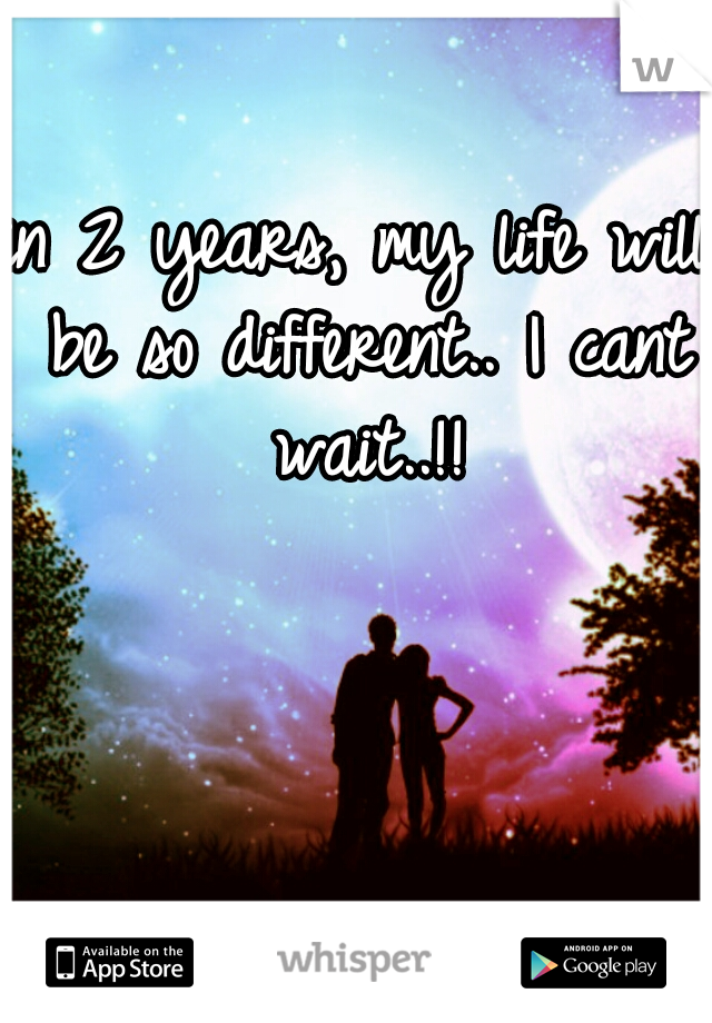 in 2 years, my life will be so different.. I cant wait..!!