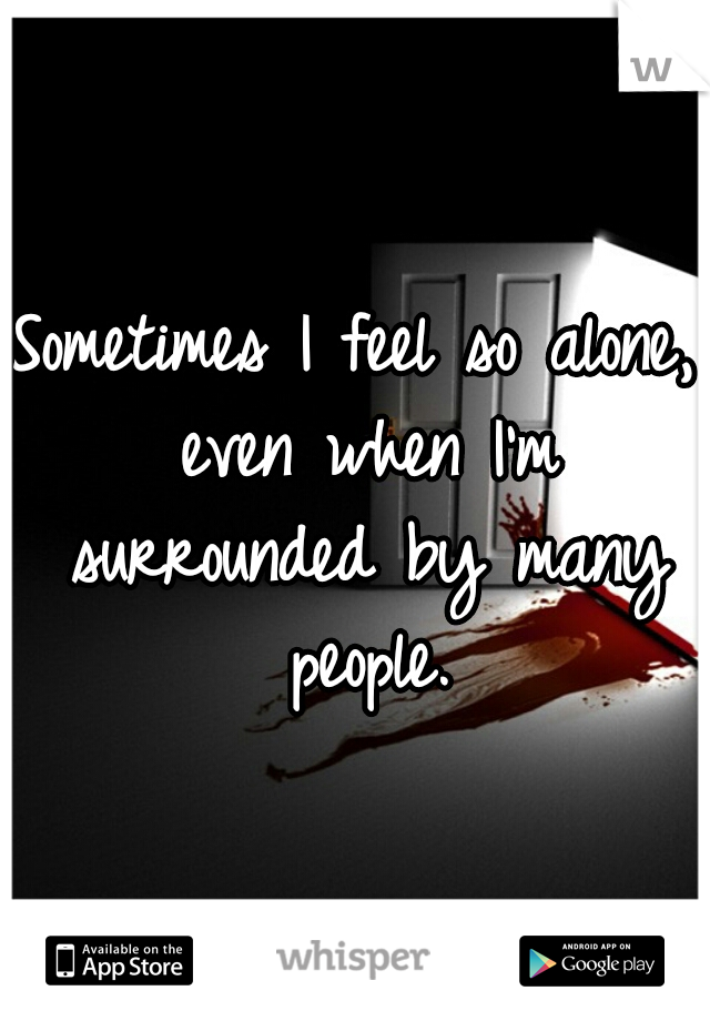 Sometimes I feel so alone, even when I'm surrounded by many people.