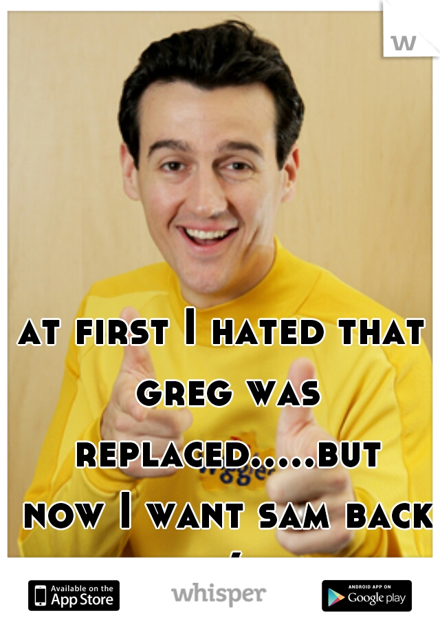 at first I hated that greg was replaced.....but now I want sam back :(