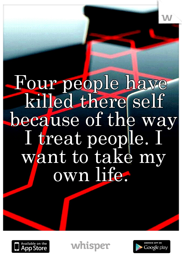 Four people have killed there self because of the way I treat people. I want to take my own life. 