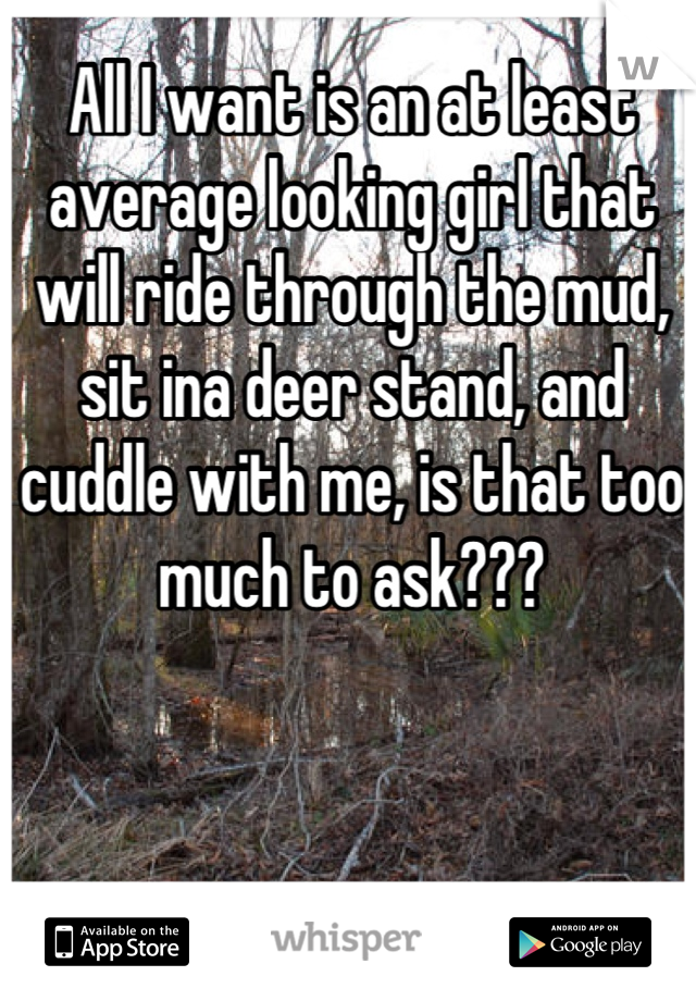 All I want is an at least average looking girl that will ride through the mud, sit ina deer stand, and cuddle with me, is that too much to ask???