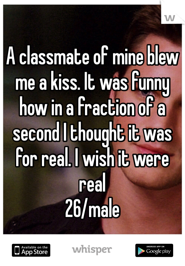 
A classmate of mine blew me a kiss. It was funny how in a fraction of a second I thought it was for real. I wish it were real
26/male 
