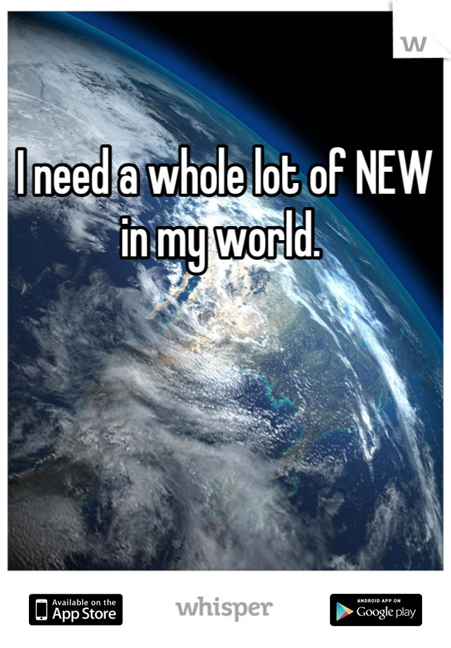 I need a whole lot of NEW in my world. 