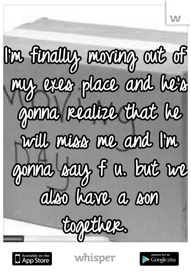 I'm finally moving out of my exes place and he's gonna realize that he will miss me and I'm gonna say f u. but we also have a son together. 