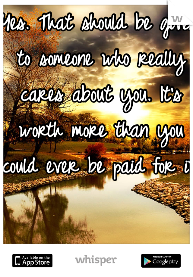 Yes. That should be given to someone who really cares about you. It's worth more than you could ever be paid for it.