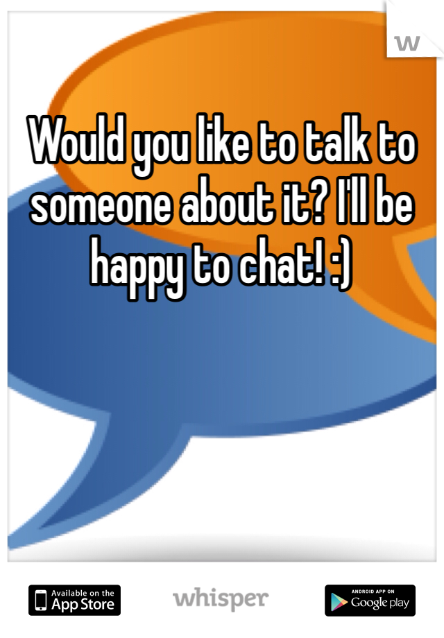 Would you like to talk to someone about it? I'll be happy to chat! :)