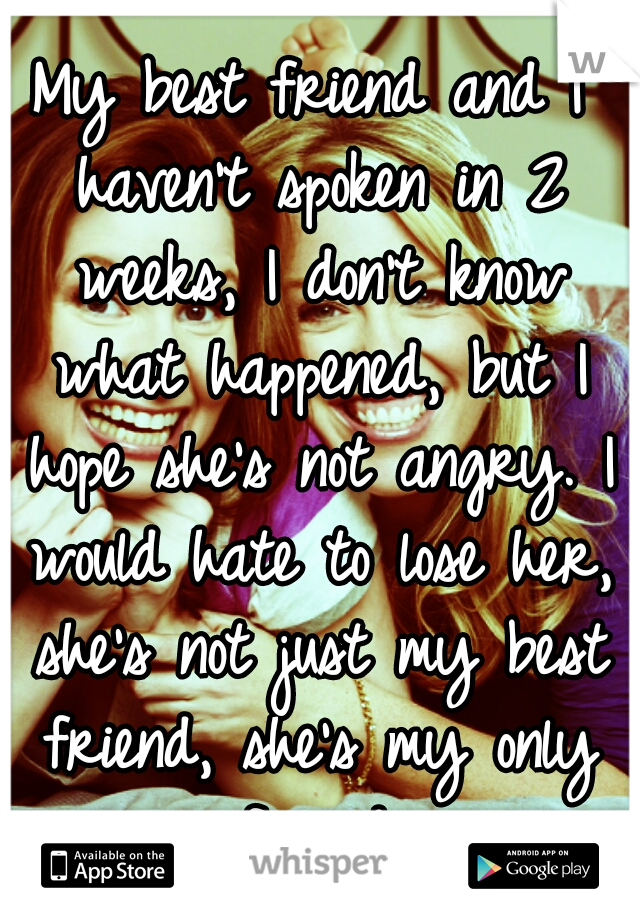 My best friend and I haven't spoken in 2 weeks, I don't know what happened, but I hope she's not angry. I would hate to lose her, she's not just my best friend, she's my only friend.