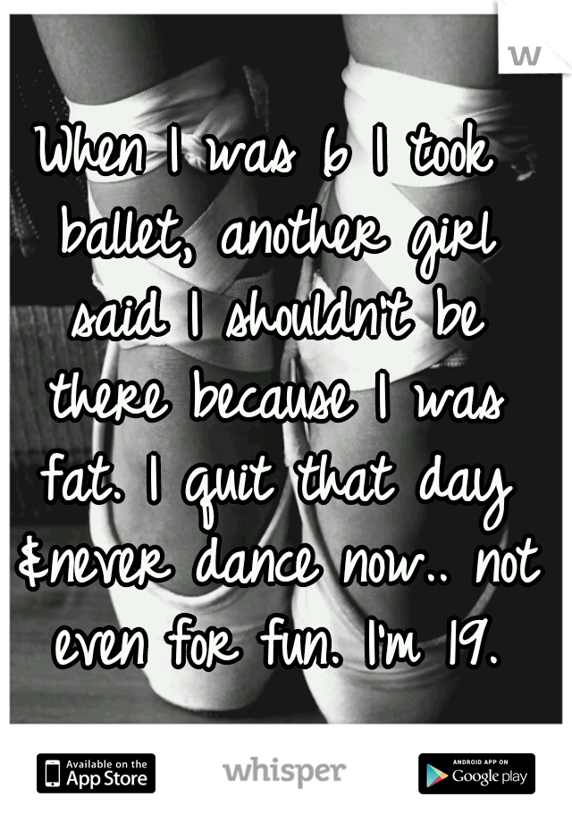 When I was 6 I took ballet, another girl said I shouldn't be there because I was fat. I quit that day &never dance now.. not even for fun. I'm 19.