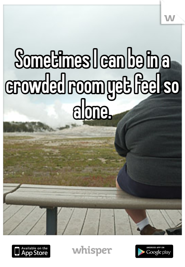 Sometimes I can be in a crowded room yet feel so alone. 